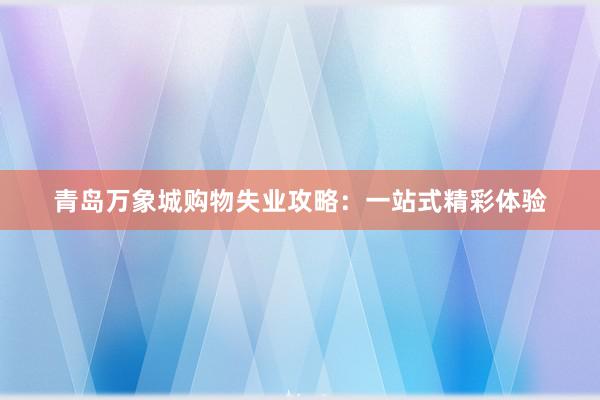 青岛万象城购物失业攻略：一站式精彩体验